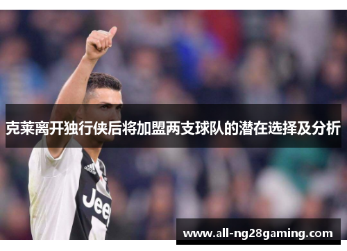 克莱离开独行侠后将加盟两支球队的潜在选择及分析