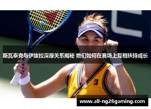 斯瓦泰克与伊埃拉深厚关系揭秘 她们如何在赛场上互相扶持成长