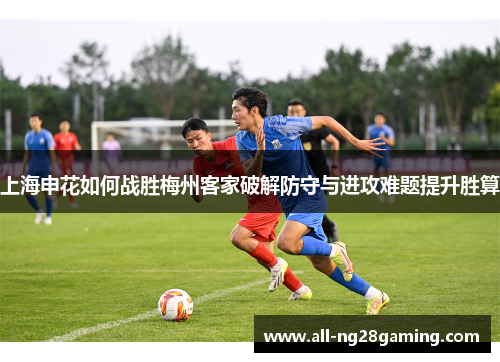 上海申花如何战胜梅州客家破解防守与进攻难题提升胜算