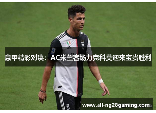 意甲精彩对决：AC米兰客场力克科莫迎来宝贵胜利