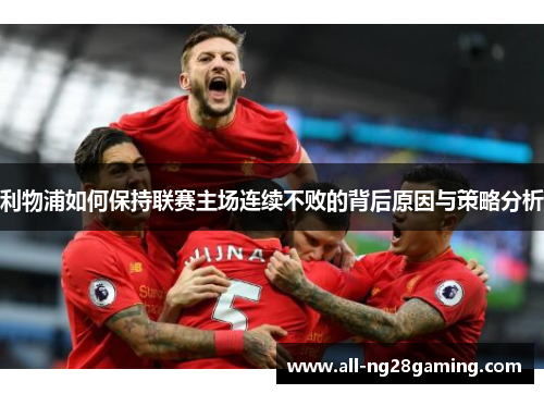利物浦如何保持联赛主场连续不败的背后原因与策略分析