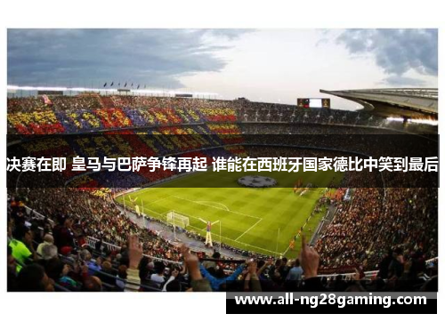 决赛在即 皇马与巴萨争锋再起 谁能在西班牙国家德比中笑到最后