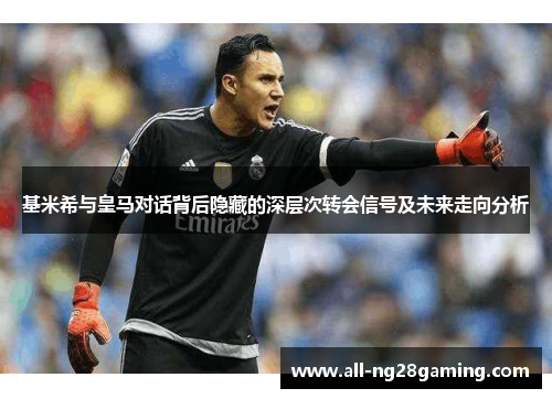 基米希与皇马对话背后隐藏的深层次转会信号及未来走向分析