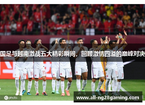国足与越南激战五大精彩瞬间，回顾激情四溢的巅峰对决
