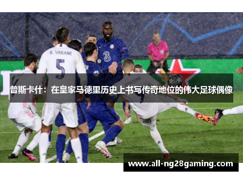 普斯卡什：在皇家马德里历史上书写传奇地位的伟大足球偶像