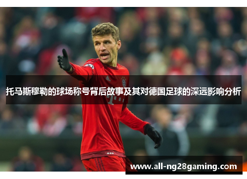 托马斯穆勒的球场称号背后故事及其对德国足球的深远影响分析