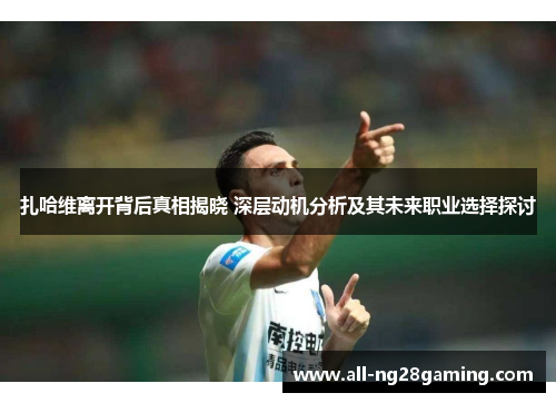 扎哈维离开背后真相揭晓 深层动机分析及其未来职业选择探讨