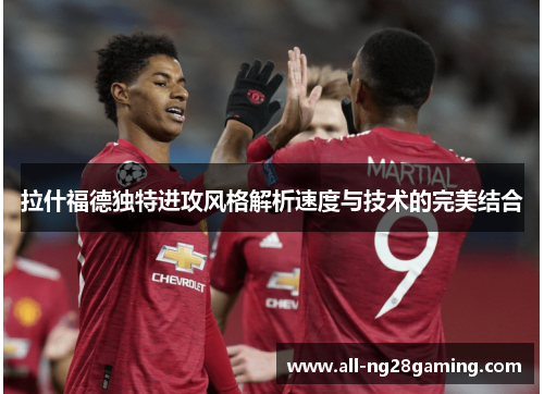 拉什福德独特进攻风格解析速度与技术的完美结合