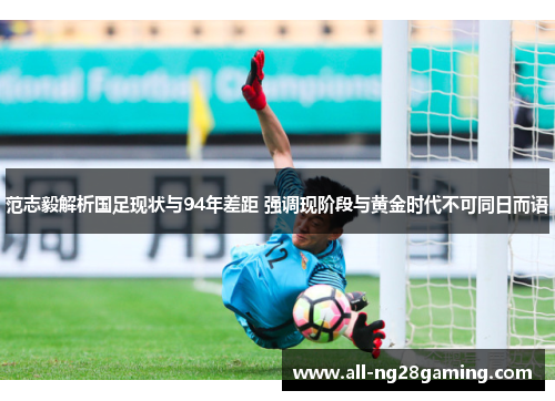 范志毅解析国足现状与94年差距 强调现阶段与黄金时代不可同日而语