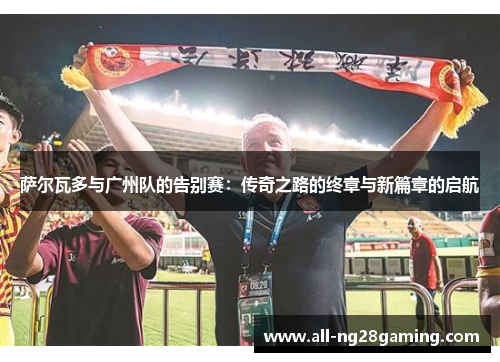 萨尔瓦多与广州队的告别赛：传奇之路的终章与新篇章的启航