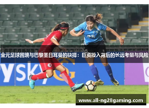 金元足球困境与巴黎圣日耳曼的抉择：巨资投入背后的长远考量与风险