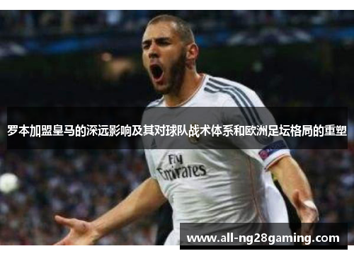 罗本加盟皇马的深远影响及其对球队战术体系和欧洲足坛格局的重塑