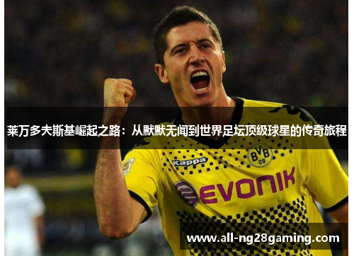 莱万多夫斯基崛起之路：从默默无闻到世界足坛顶级球星的传奇旅程