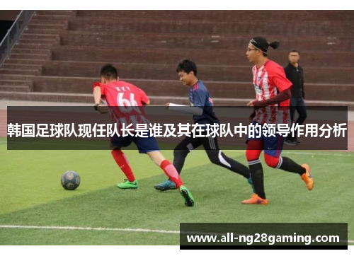 韩国足球队现任队长是谁及其在球队中的领导作用分析