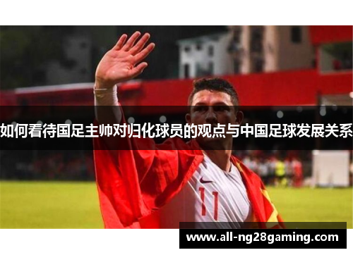 如何看待国足主帅对归化球员的观点与中国足球发展关系