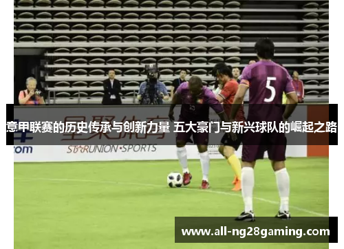 意甲联赛的历史传承与创新力量 五大豪门与新兴球队的崛起之路 意甲联赛的历史传承与创新力量 五大豪门与新兴球队的崛起之路