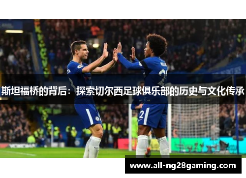 斯坦福桥的背后:探索切尔西足球俱乐部的历史与文化传承 斯坦福桥的背后:探索切尔西足球俱乐部的历史与文化传承