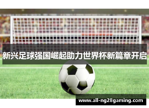 新兴足球强国崛起助力世界杯新篇章开启