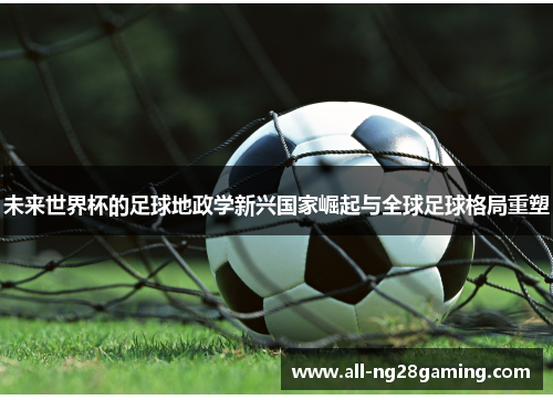 未来世界杯的足球地政学新兴国家崛起与全球足球格局重塑