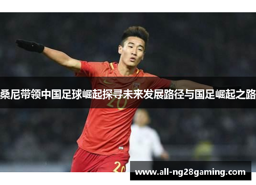 桑尼带领中国足球崛起探寻未来发展路径与国足崛起之路