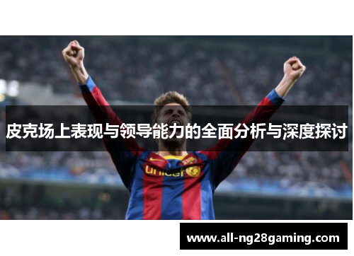 皮克场上表现与领导能力的全面分析与深度探讨
