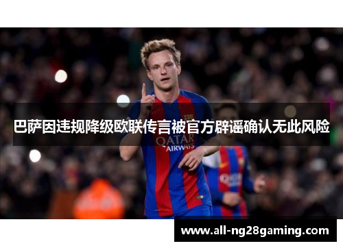巴萨因违规降级欧联传言被官方辟谣确认无此风险