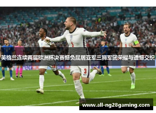 英格兰连续两届欧洲杯决赛憾负屈居亚军三狮军团荣耀与遗憾交织
